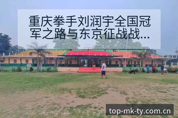 重庆拳手刘润宇全国冠军之路与东京征战战术价值深度解析 - mk体育