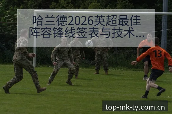哈兰德2026英超最佳阵容锋线签表与技术特点深度分析 - mk体育