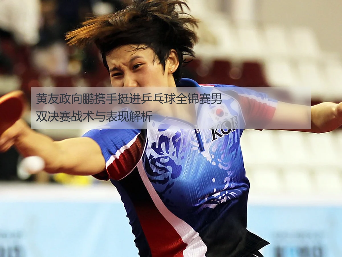 黄友政向鹏携手挺进乒乓球全锦赛男双决赛战术与表现解析